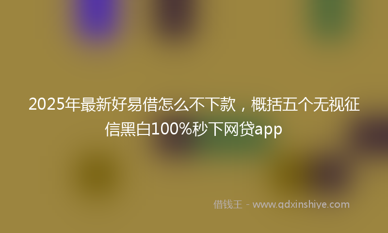 2025年最新好易借怎么不下款，概括五个无视征信黑白100%秒下网贷app