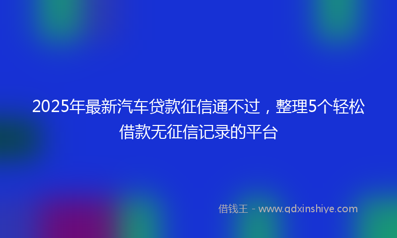 2025年最新汽车贷款征信通不过，整理5个轻松借款无征信记录的平台