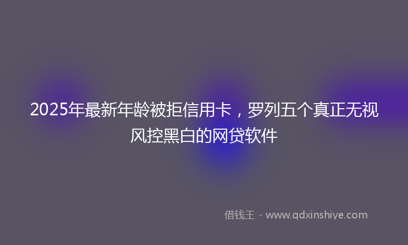 2025年最新年龄被拒信用卡，罗列五个真正无视风控黑白的网贷软件