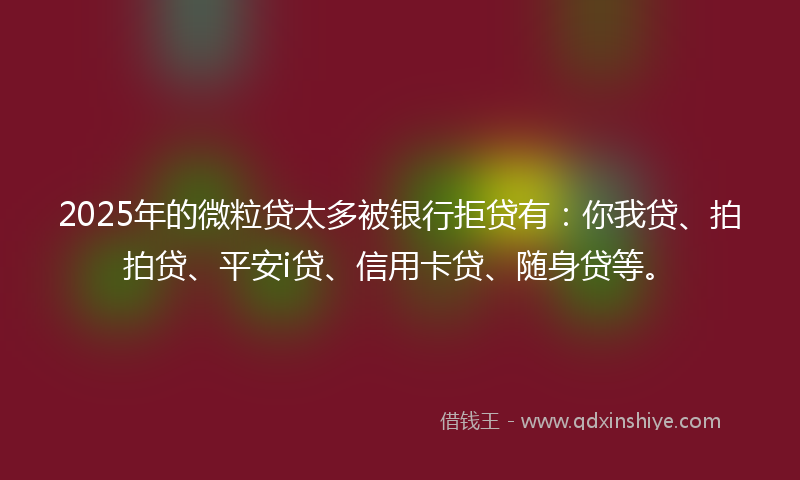 2025年的微粒贷太多被银行拒贷有：你我贷、拍拍贷、平安i贷、信用卡贷、随身贷等。