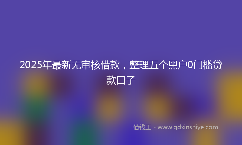 2025年最新无审核借款，整理五个黑户0门槛贷款口子