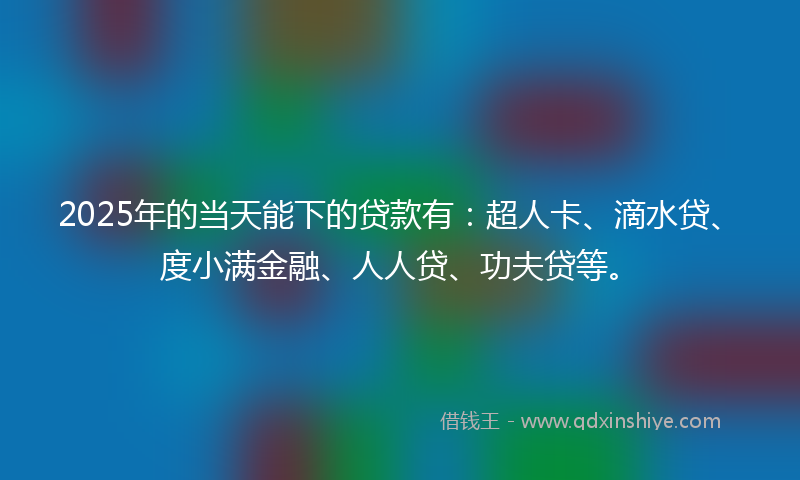 2025年的当天能下的贷款有：超人卡、滴水贷、度小满金融、人人贷、功夫贷等。