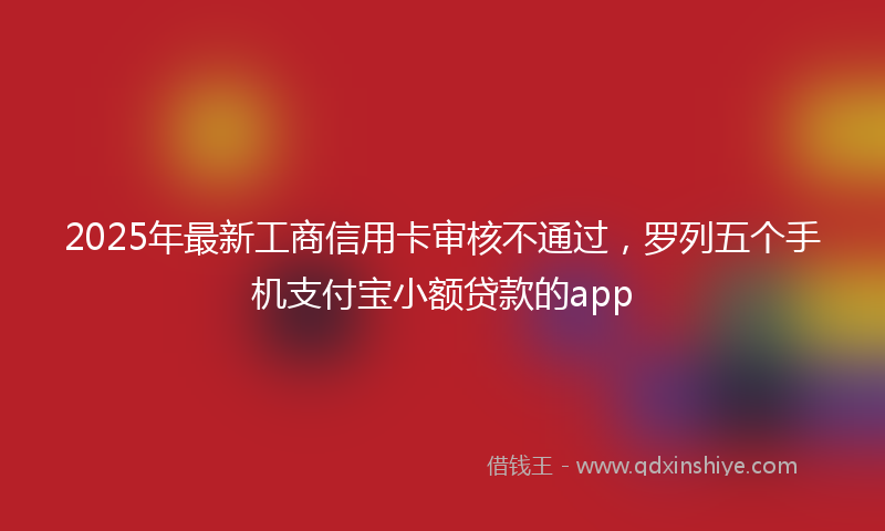 2025年最新工商信用卡审核不通过，罗列五个手机支付宝小额贷款的app