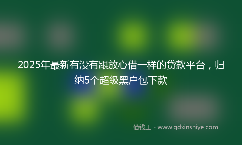 2025年最新有没有跟放心借一样的贷款平台，归纳5个超级黑户包下款