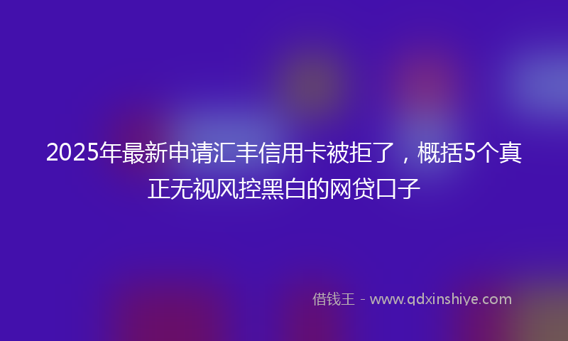 2025年最新申请汇丰信用卡被拒了，概括5个真正无视风控黑白的网贷口子