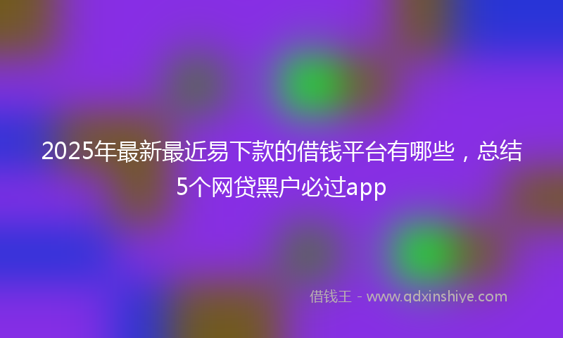 2025年最新最近易下款的借钱平台有哪些，总结5个网贷黑户必过app