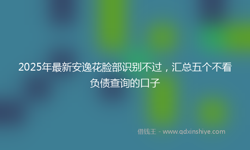 2025年最新安逸花脸部识别不过，汇总五个不看负债查询的口子