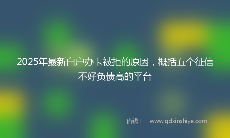 2025年最新白户办卡被拒的原因，概括五个征信不好负债高的平台
