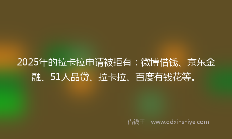 2025年的拉卡拉申请被拒有：微博借钱、京东金融、51人品贷、拉卡拉、百度有钱花等。
