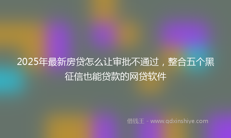 2025年最新房贷怎么让审批不通过，整合五个黑征信也能贷款的网贷软件