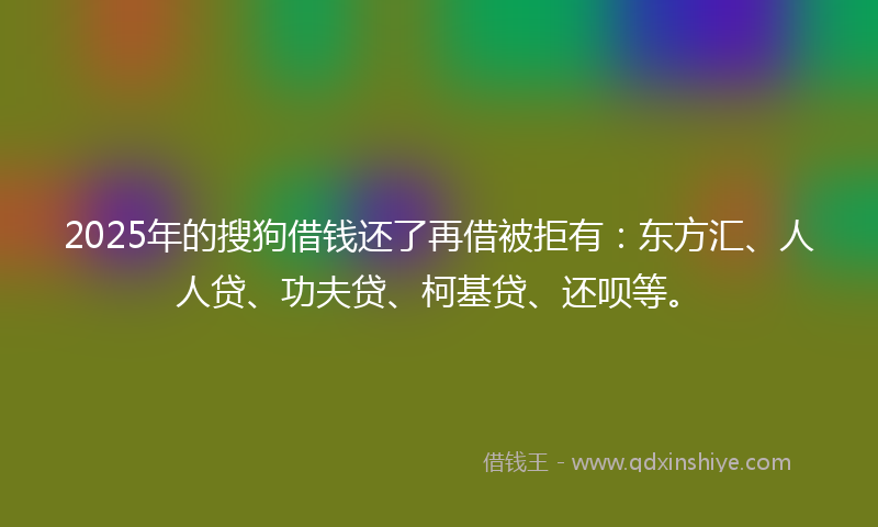2025年的搜狗借钱还了再借被拒有：东方汇、人人贷、功夫贷、柯基贷、还呗等。