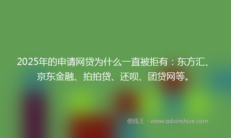 2025年的申请网贷为什么一直被拒有：东方汇、京东金融、拍拍贷、还呗、团贷网等。