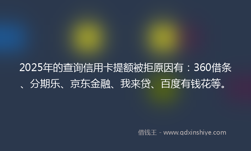 2025年的查询信用卡提额被拒原因有：360借条、分期乐、京东金融、我来贷、百度有钱花等。