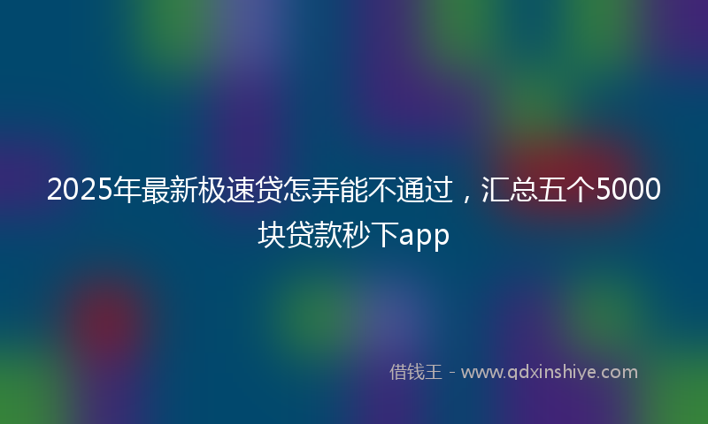 2025年最新极速贷怎弄能不通过，汇总五个5000块贷款秒下app