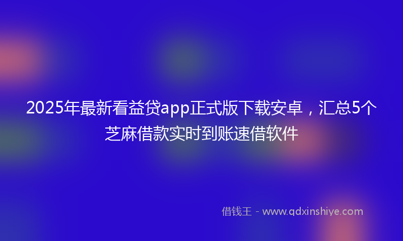 2025年最新看益贷app正式版下载安卓，汇总5个芝麻借款实时到账速借软件