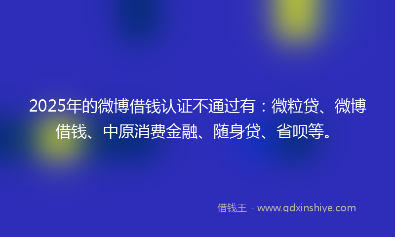 2025年的微博借钱认证不通过有：微粒贷、微博借钱、中原消费金融、随身贷、省呗等。