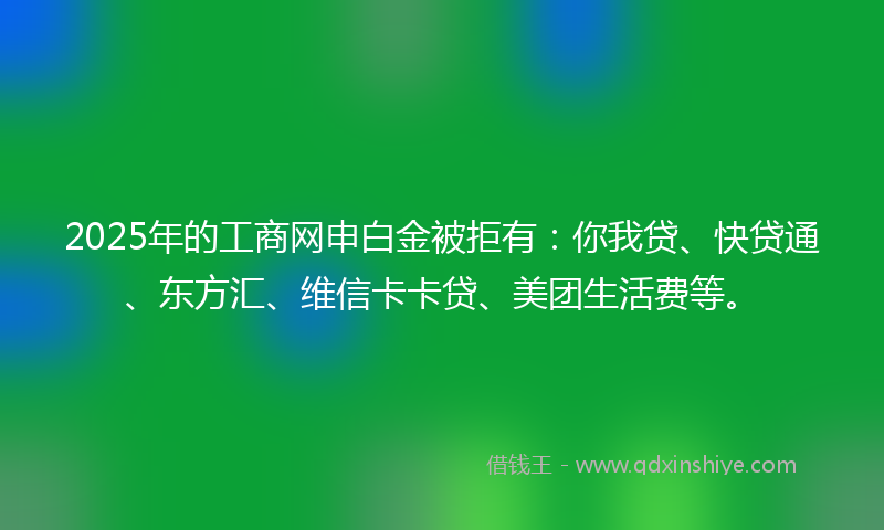2025年的工商网申白金被拒有：你我贷、快贷通、东方汇、维信卡卡贷、美团生活费等。