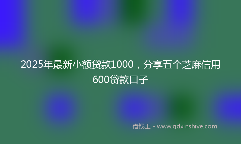 2025年最新小额贷款1000，分享五个芝麻信用600贷款口子