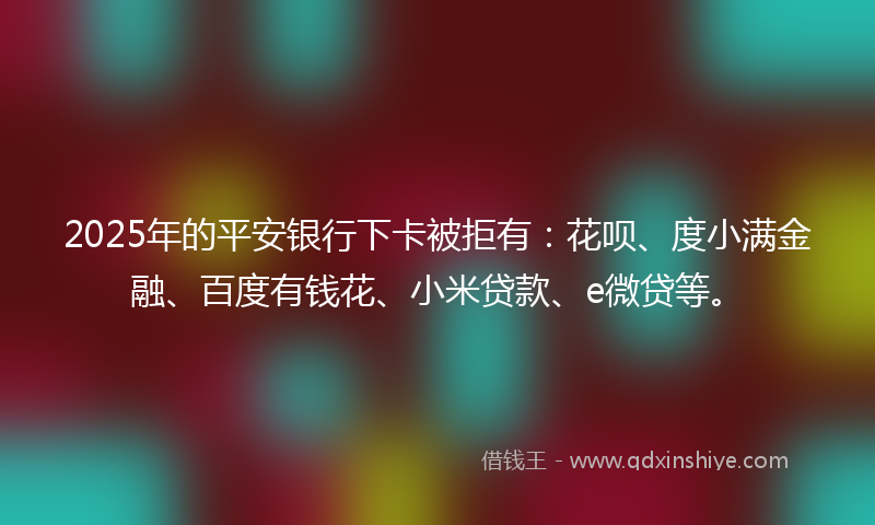 2025年的平安银行下卡被拒有：花呗、度小满金融、百度有钱花、小米贷款、e微贷等。