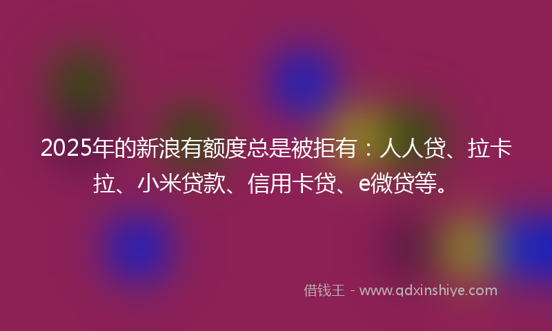 2025年的新浪有额度总是被拒有：人人贷、拉卡拉、小米贷款、信用卡贷、e微贷等。