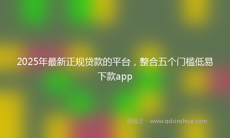 2025年最新正规贷款的平台，整合五个门槛低易下款app