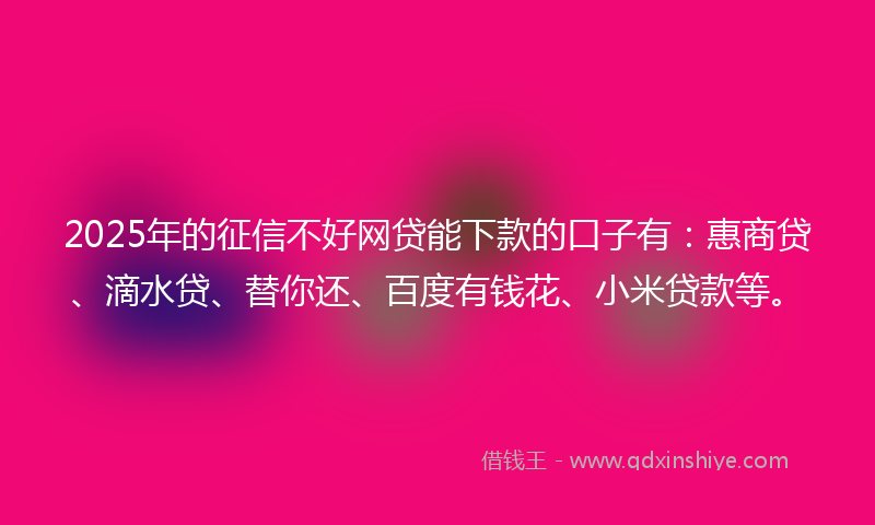 2025年的征信不好网贷能下款的口子有：惠商贷、滴水贷、替你还、百度有钱花、小米贷款等。