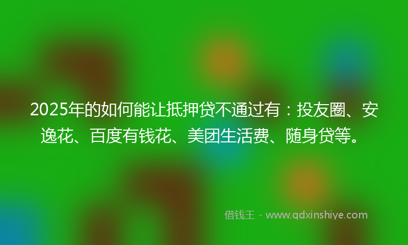 2025年的如何能让抵押贷不通过有：投友圈、安逸花、百度有钱花、美团生活费、随身贷等。