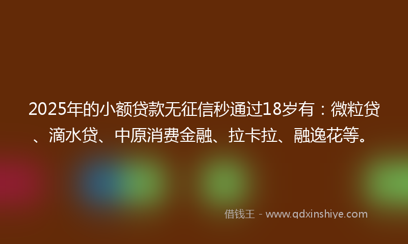 2025年的小额贷款无征信秒通过18岁有：微粒贷、滴水贷、中原消费金融、拉卡拉、融逸花等。
