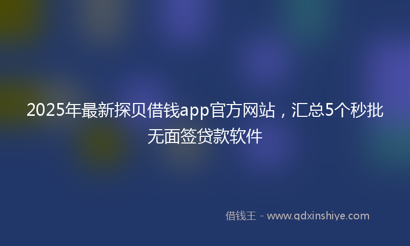 2025年最新探贝借钱app官方网站，汇总5个秒批无面签贷款软件