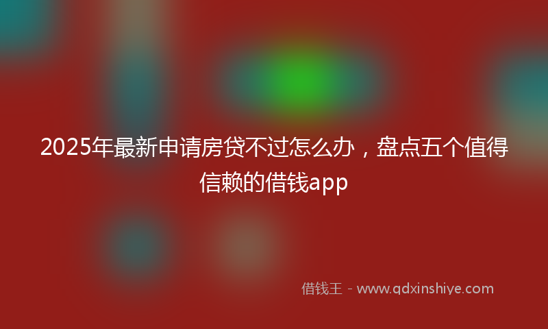 2025年最新申请房贷不过怎么办，盘点五个值得信赖的借钱app