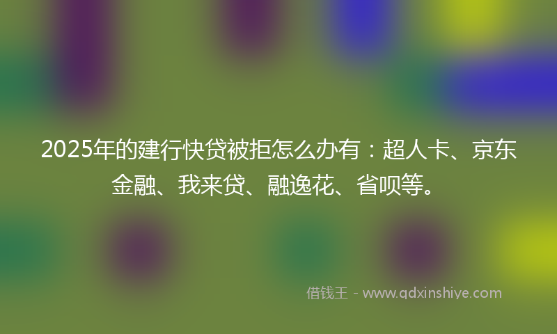 2025年的建行快贷被拒怎么办有：超人卡、京东金融、我来贷、融逸花、省呗等。