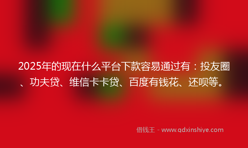 2025年的现在什么平台下款容易通过有：投友圈、功夫贷、维信卡卡贷、百度有钱花、还呗等。