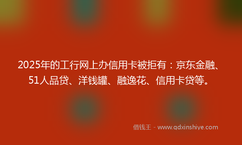 2025年的工行网上办信用卡被拒有：京东金融、51人品贷、洋钱罐、融逸花、信用卡贷等。