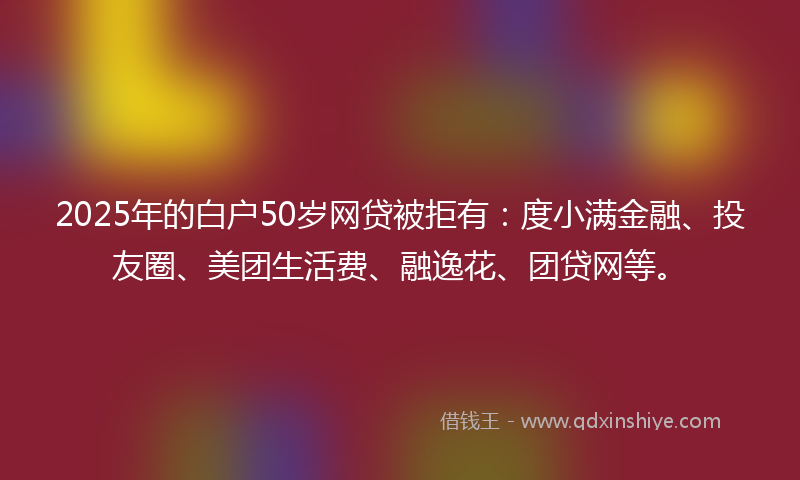 2025年的白户50岁网贷被拒有：度小满金融、投友圈、美团生活费、融逸花、团贷网等。