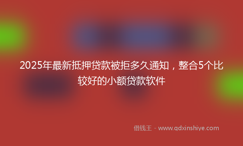 2025年最新抵押贷款被拒多久通知，整合5个比较好的小额贷款软件