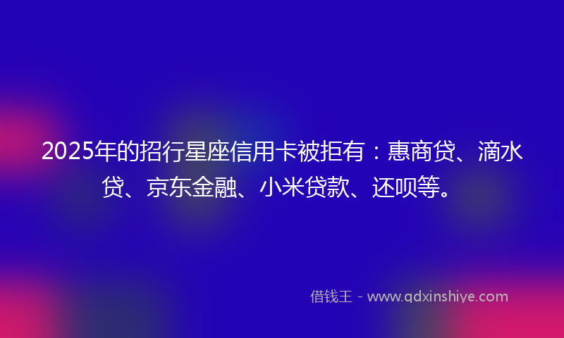 2025年的招行星座信用卡被拒有：惠商贷、滴水贷、京东金融、小米贷款、还呗等。
