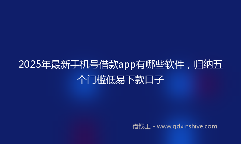 2025年最新手机号借款app有哪些软件，归纳五个门槛低易下款口子