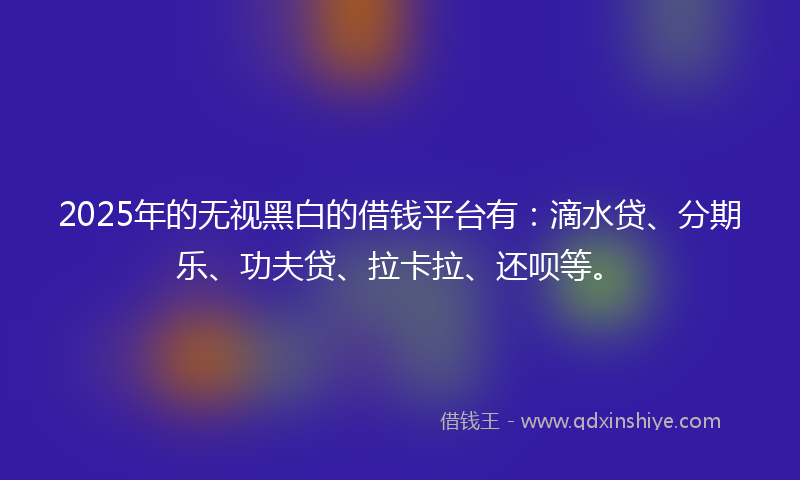 2025年的无视黑白的借钱平台有：滴水贷、分期乐、功夫贷、拉卡拉、还呗等。