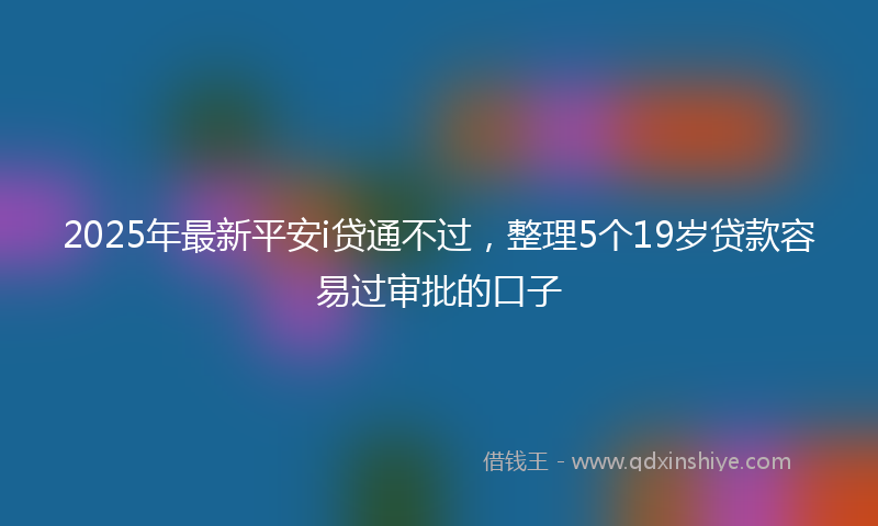 2025年最新平安i贷通不过，整理5个19岁贷款容易过审批的口子
