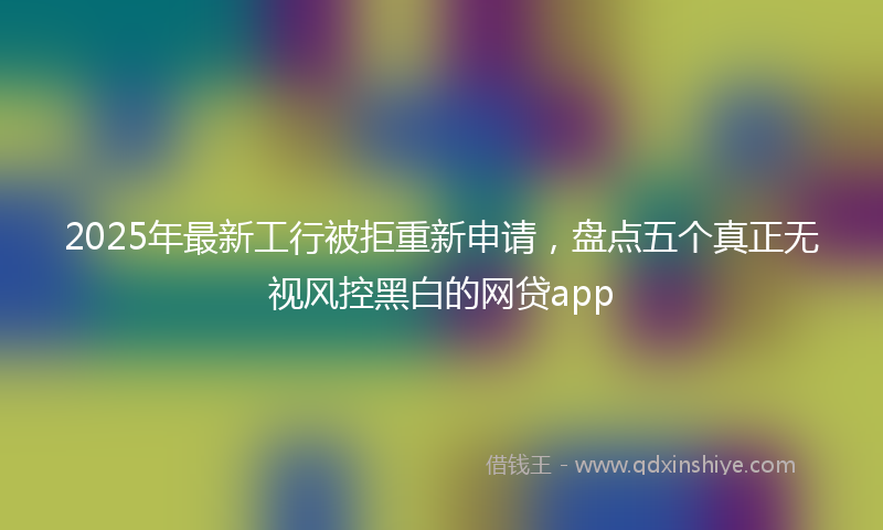 2025年最新工行被拒重新申请，盘点五个真正无视风控黑白的网贷app