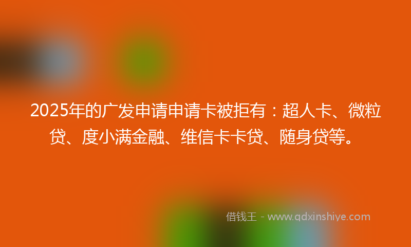 2025年的广发申请申请卡被拒有：超人卡、微粒贷、度小满金融、维信卡卡贷、随身贷等。
