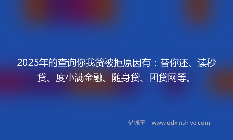 2025年的查询你我贷被拒原因有：替你还、读秒贷、度小满金融、随身贷、团贷网等。