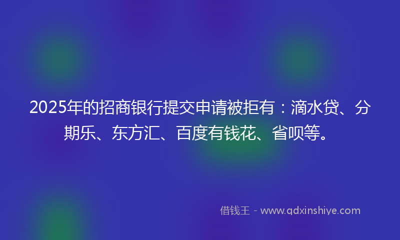 2025年的招商银行提交申请被拒有：滴水贷、分期乐、东方汇、百度有钱花、省呗等。