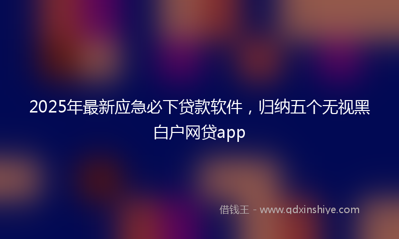 2025年最新应急必下贷款软件，归纳五个无视黑白户网贷app