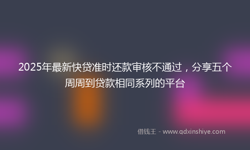 2025年最新快贷准时还款审核不通过，分享五个周周到贷款相同系列的平台