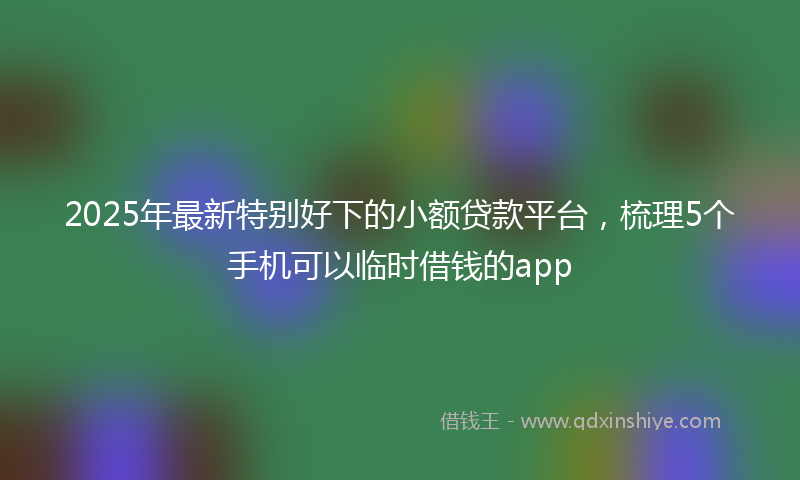 2025年最新特别好下的小额贷款平台，梳理5个手机可以临时借钱的app