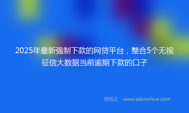 2025年最新强制下款的网贷平台，整合5个无视征信大数据当前逾期下款的口子