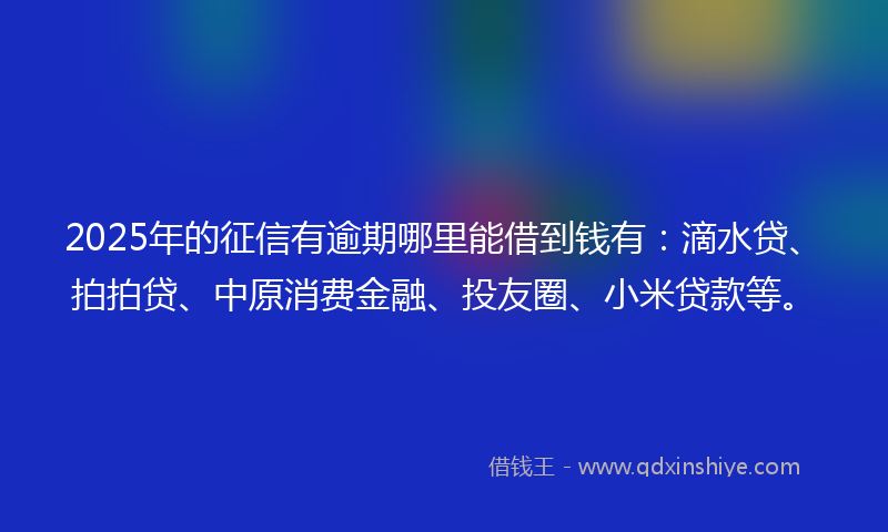 2025年的征信有逾期哪里能借到钱有：滴水贷、拍拍贷、中原消费金融、投友圈、小米贷款等。