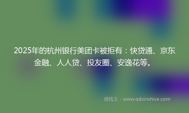 2025年的杭州银行美团卡被拒有：快贷通、京东金融、人人贷、投友圈、安逸花等。