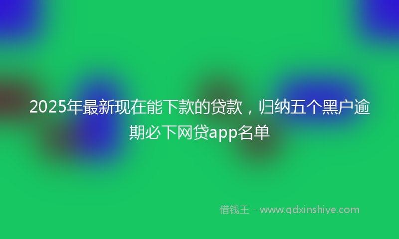 2025年最新现在能下款的贷款，归纳五个黑户逾期必下网贷app名单